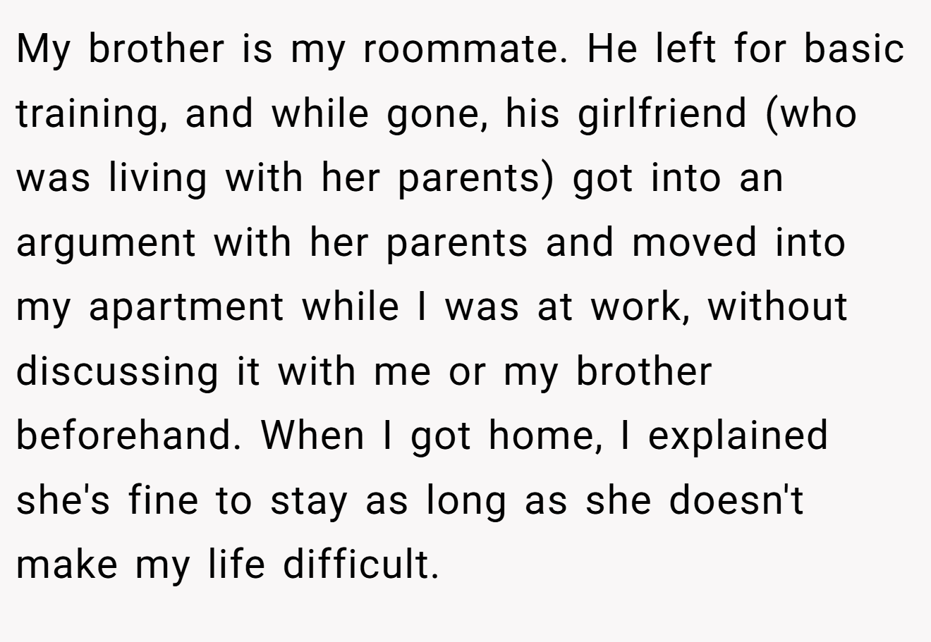 My brother is my roommate. He left for basic training, and while gone, his girlfriend (who was living with her parents) got into an argument with her parents and moved into my apartment while I was at work, without discussing it with me or my brother beforehand. When I got home, I explained she's fine to stay as long as she doesn't make my life difficult.