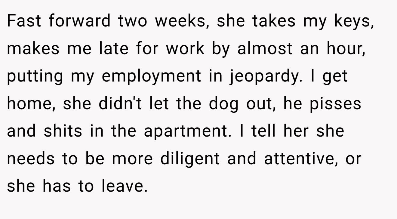 Fast forward two weeks, she takes my keys, makes me late for work by almost an hour, putting my employment in jeopardy. I get home, she didn't let the dog out, he pisses and shits in the apartment. I tell her she needs to be more diligent and attentive, or she has to leave.