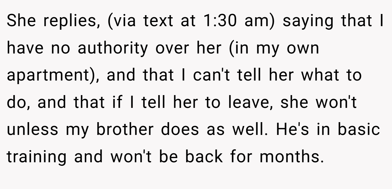 She replies, (via text at 1:30 am) saying that I have no authority over her (in my own apartment), and that I can't tell her what to do, and that if I tell her to leave, she won't unless my brother does as well. He's in basic training and won't be back for months.