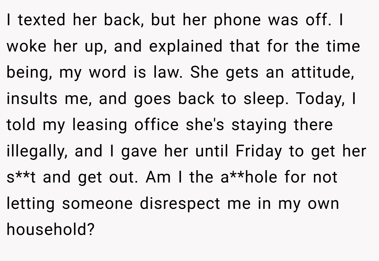 I texted her back, but her phone was off. I woke her up, and explained that for the time being, my word is law. She gets an attitude, insults me, and goes back to sleep. Today, I told my leasing office she's staying there illegally, and I gave her until Friday to get her s**t and get out. Am I the a**hole for not letting someone disrespect me in my own household?
