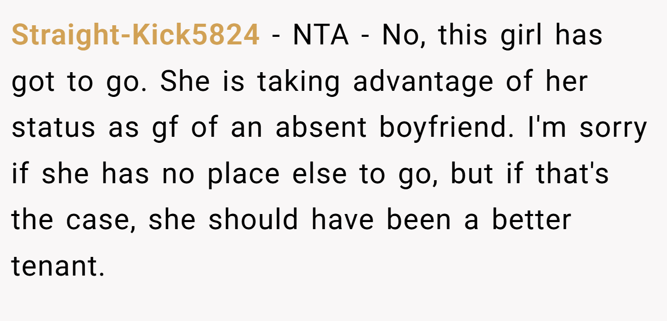 Straight-Kick5824 - NTA - No, this girl has got to go. She is taking advantage of her status as gf of an absent boyfriend. I'm sorry if she has no place else to go, but if that's the case, she should have been a better tenant.