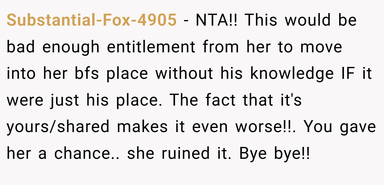 Substantial-Fox-4905 - NTA!! This would be bad enough entitlement from her to move into her bfs place without his knowledge IF it were just his place. The fact that it's yours/shared makes it even worse!!. You gave her a chance.. she ruined it. Bye bye!!