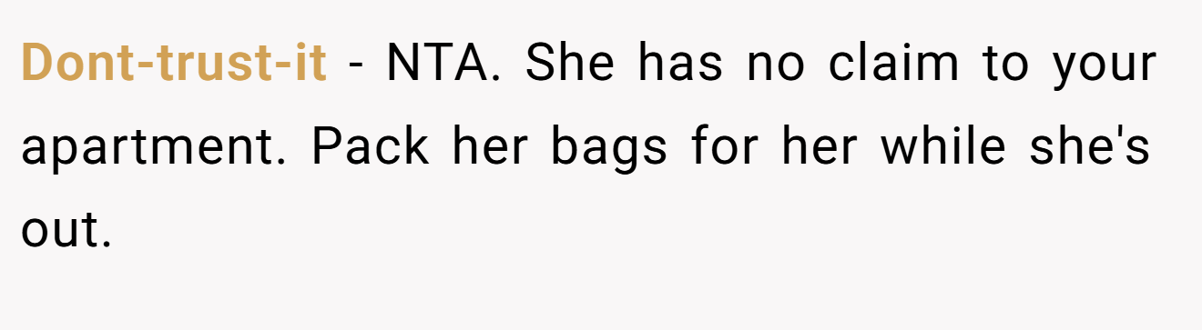Dont-trust-it - NTA. She has no claim to your apartment. Pack her bags for her while she's out.