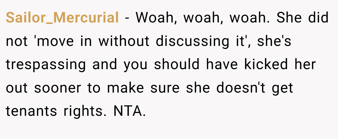 Sailor_Mercurial - Woah, woah, woah. She did not 'move in without discussing it', she's trespassing and you should have kicked her out sooner to make sure she doesn't get tenants rights. NTA.