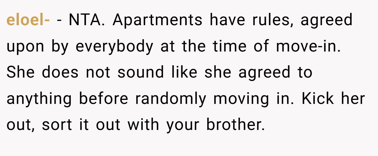 eloel- - NTA. Apartments have rules, agreed upon by everybody at the time of move-in. She does not sound like she agreed to anything before randomly moving in. Kick her out, sort it out with your brother.