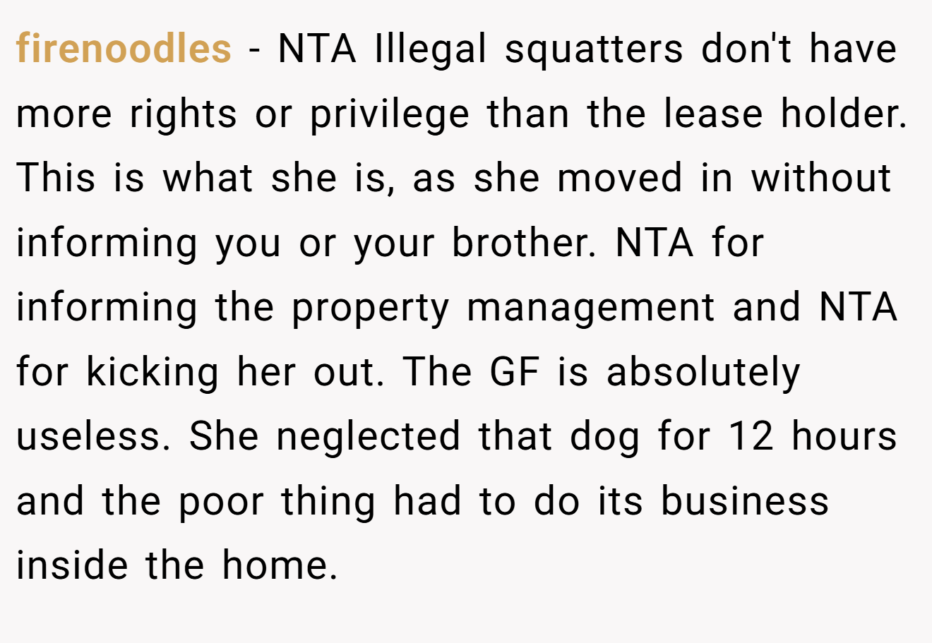 firenoodles - NTA Illegal squatters don't have more rights or privilege than the lease holder. This is what she is, as she moved in without informing you or your brother. NTA for informing the property management and NTA for kicking her out. The GF is absolutely useless. She neglected that dog for 12 hours and the poor thing had to do its business inside the home.
