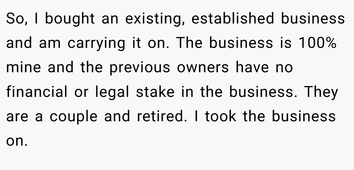 So, I bought an existing, established business and am carrying it on. The business is 100% mine and the previous owners have no financial or legal stake in the business. They are a couple and retired. I took the business on.