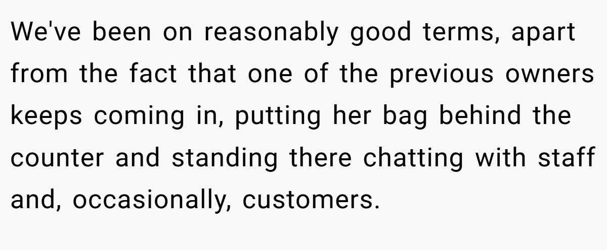 We've been on reasonably good terms, apart from the fact that one of the previous owners keeps coming in, putting her bag behind the counter and standing there chatting with staff and, occasionally, customers.