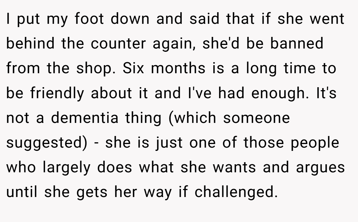 I put my foot down and said that if she went behind the counter again, she'd be banned from the shop. Six months is a long time to be friendly about it and I've had enough. It's not a dementia thing (which someone suggested) - she is just one of those people who largely does what she wants and argues until she gets her way if challenged.