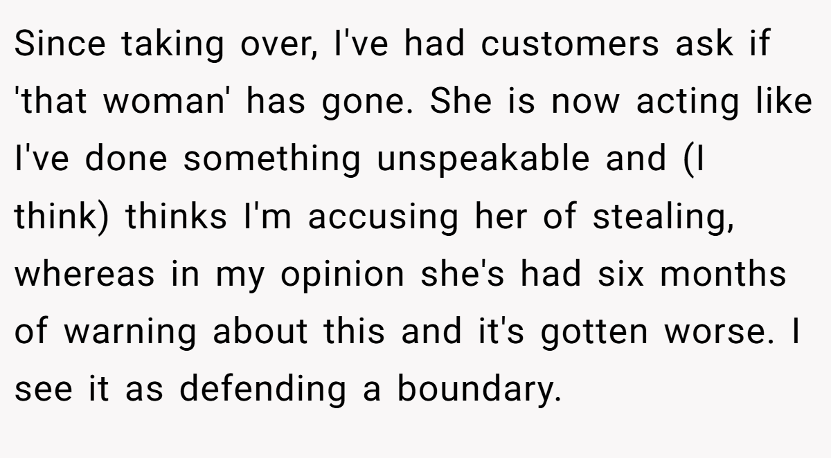 Since taking over, I've had customers ask if 'that woman' has gone. She is now acting like I've done something unspeakable and (I think) thinks I'm accusing her of stealing, whereas in my opinion she's had six months of warning about this and it's gotten worse. I see it as defending a boundary.