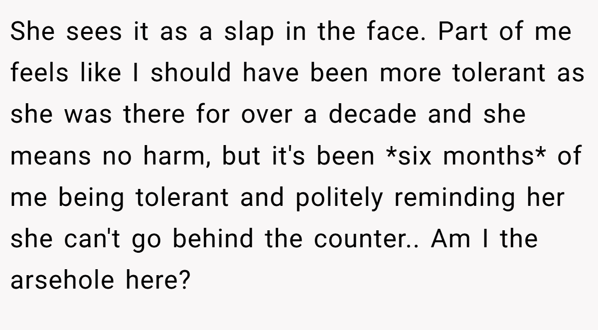 She sees it as a slap in the face. Part of me feels like I should have been more tolerant as she was there for over a decade and she means no harm, but it's been *six months* of me being tolerant and politely reminding her she can't go behind the counter.. Am I the arsehole here?