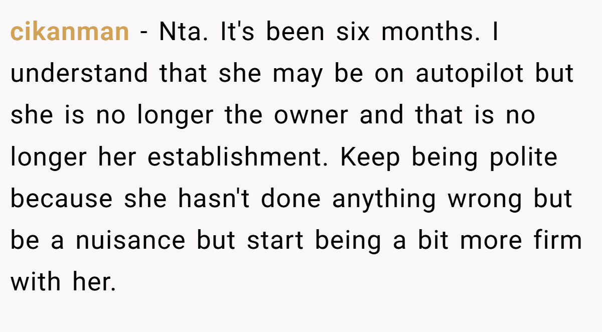cikanman - Nta. It's been six months. I understand that she may be on autopilot but she is no longer the owner and that is no longer her establishment. Keep being polite because she hasn't done anything wrong but be a nuisance but start being a bit more firm with her.