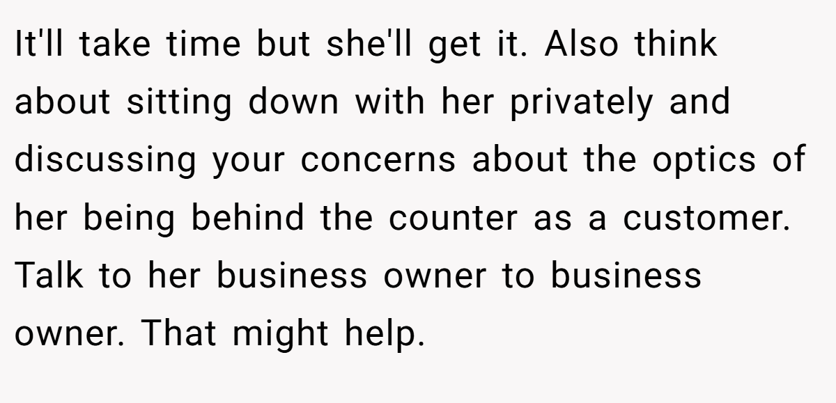 It'll take time but she'll get it. Also think about sitting down with her privately and discussing your concerns about the optics of her being behind the counter as a customer. Talk to her business owner to business owner. That might help.