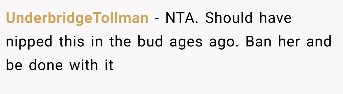 UnderbridgeTollman - NTA. Should have nipped this in the bud ages ago. Ban her and be done with it