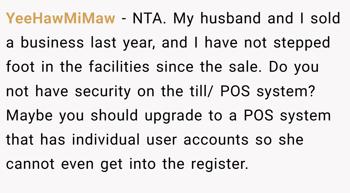 YeeHawMiMaw - NTA. My husband and I sold a business last year, and I have not stepped foot in the facilities since the sale. Do you not have security on the till/ POS system? Maybe you should upgrade to a POS system that has individual user accounts so she cannot even get into the register.
