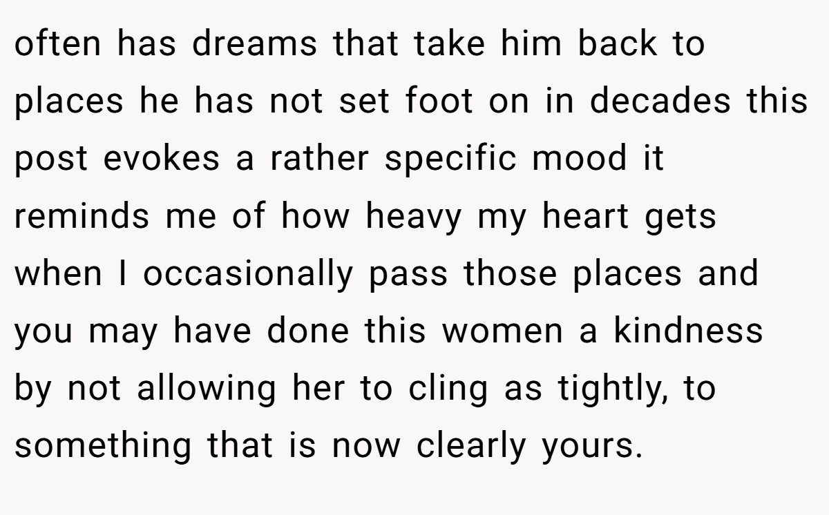 often has dreams that take him back to places he has not set foot on in decades this post evokes a rather specific mood it reminds me of how heavy my heart gets when I occasionally pass those places and you may have done this women a kindness by not allowing her to cling as tightly, to something that is now clearly yours.