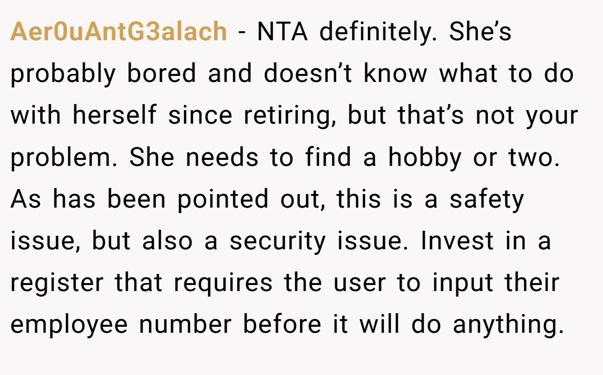Aer0uAntG3alach - NTA definitely. She’s probably bored and doesn’t know what to do with herself since retiring, but that’s not your problem. She needs to find a hobby or two. As has been pointed out, this is a safety issue, but also a security issue. Invest in a register that requires the user to input their employee number before it will do anything.