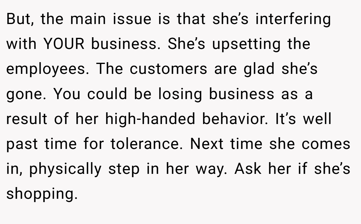 But, the main issue is that she’s interfering with YOUR business. She’s upsetting the employees. The customers are glad she’s gone. You could be losing business as a result of her high-handed behavior. It’s well past time for tolerance. Next time she comes in, physically step in her way. Ask her if she’s shopping.