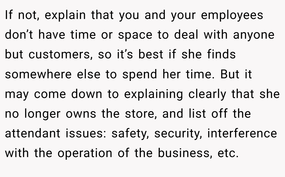 If not, explain that you and your employees don’t have time or space to deal with anyone but customers, so it’s best if she finds somewhere else to spend her time. But it may come down to explaining clearly that she no longer owns the store, and list off the attendant issues: safety, security, interference with the operation of the business, etc.
