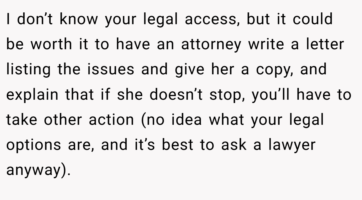 I don’t know your legal access, but it could be worth it to have an attorney write a letter listing the issues and give her a copy, and explain that if she doesn’t stop, you’ll have to take other action (no idea what your legal options are, and it’s best to ask a lawyer anyway).