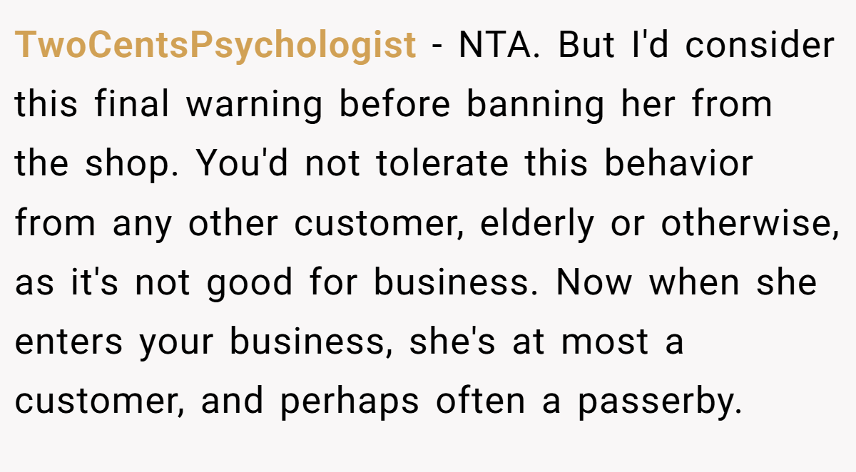 TwoCentsPsychologist - NTA. But I'd consider this final warning before banning her from the shop. You'd not tolerate this behavior from any other customer, elderly or otherwise, as it's not good for business. Now when she enters your business, she's at most a customer, and perhaps often a passerby.