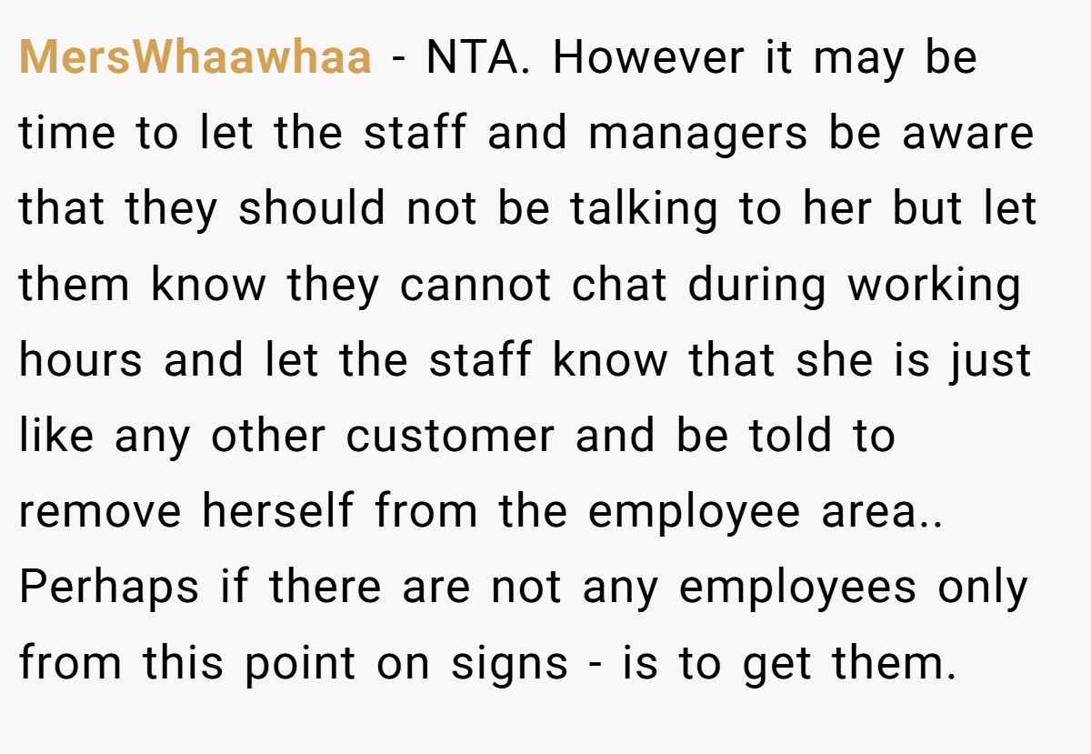 MersWhaawhaa - NTA. However it may be time to let the staff and managers be aware that they should not be talking to her but let them know they cannot chat during working hours and let the staff know that she is just like any other customer and be told to remove herself from the employee area.. Perhaps if there are not any employees only from this point on signs - is to get them.