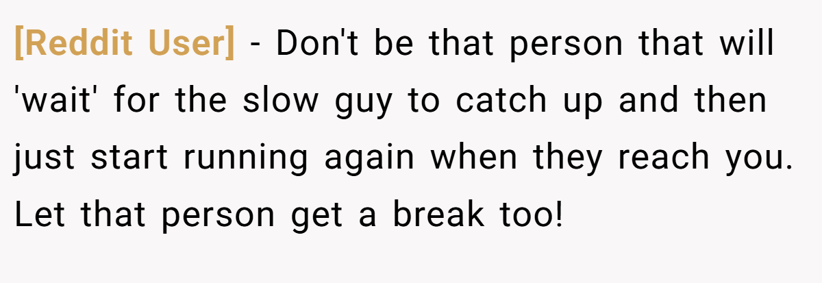 [Reddit User] − Don't be that person that will 'wait' for the slow guy to catch up and then just start running again when they reach you. Let that person get a break too!