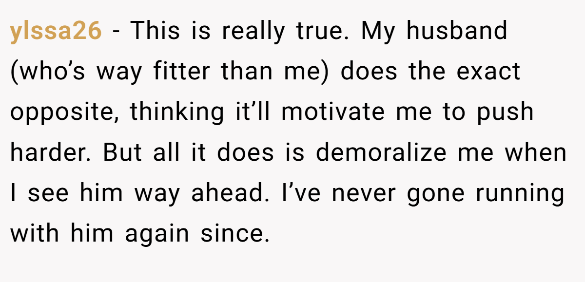 ylssa26 − This is really true. My husband (who’s way fitter than me) does the exact opposite, thinking it’ll motivate me to push harder. But all it does is demoralize me when I see him way ahead. I’ve never gone running with him again since.