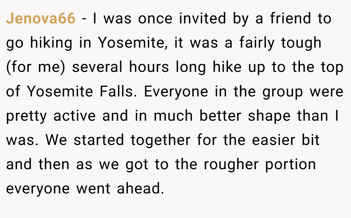 Jenova66 − I was once invited by a friend to go hiking in Yosemite, it was a fairly tough (for me) several hours long hike up to the top of Yosemite Falls. Everyone in the group were pretty active and in much better shape than I was. We started together for the easier bit and then as we got to the rougher portion everyone went ahead.