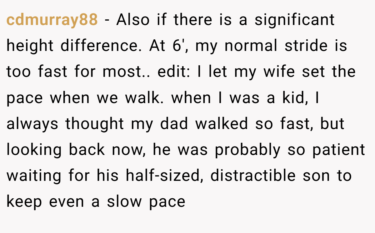cdmurray88 − Also if there is a significant height difference. At 6', my normal stride is too fast for most.. edit: I let my wife set the pace when we walk. when I was a kid, I always thought my dad walked so fast, but looking back now, he was probably so patient waiting for his half-sized, distractible son to keep even a slow pace