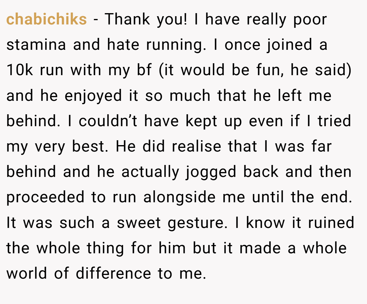 chabichiks − Thank you! I have really poor stamina and hate running. I once joined a 10k run with my bf (it would be fun, he said) and he enjoyed it so much that he left me behind. I couldn’t have kept up even if I tried my very best. He did realise that I was far behind and he actually jogged back and then proceeded to run alongside me until the end. It was such a sweet gesture. I know it ruined the whole thing for him but it made a whole world of difference to me.