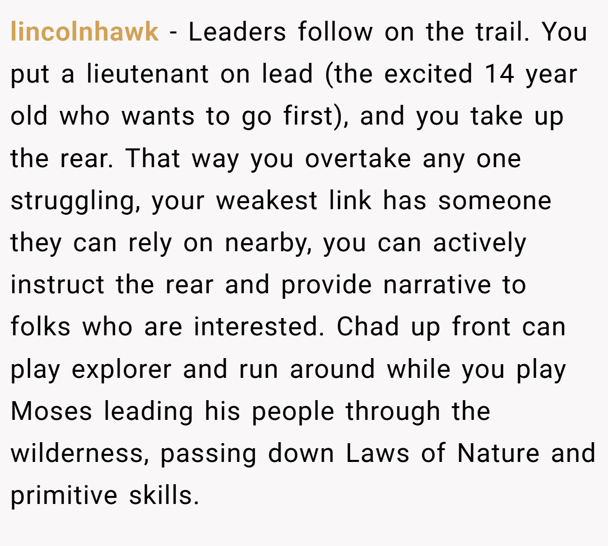 lincolnhawk − Leaders follow on the trail. You put a lieutenant on lead (the excited 14 year old who wants to go first), and you take up the rear. That way you overtake any one struggling, your weakest link has someone they can rely on nearby, you can actively instruct the rear and provide narrative to folks who are interested. Chad up front can play explorer and run around while you play Moses leading his people through the wilderness, passing down Laws of Nature and primitive skills.