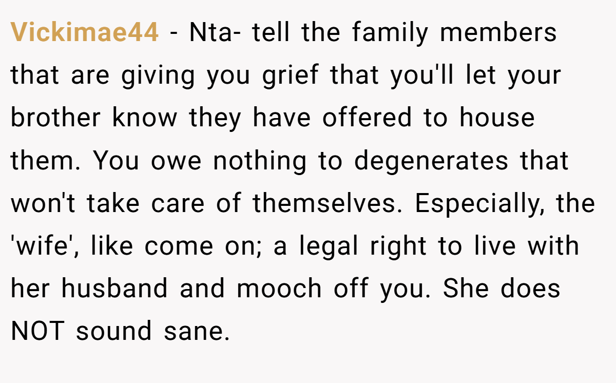 Vickimae44 − Nta- tell the family members that are giving you grief that you'll let your brother know they have offered to house them. You owe nothing to degenerates that won't take care of themselves. Especially, the 'wife', like come on; a legal right to live with her husband and mooch off you. She does NOT sound sane.