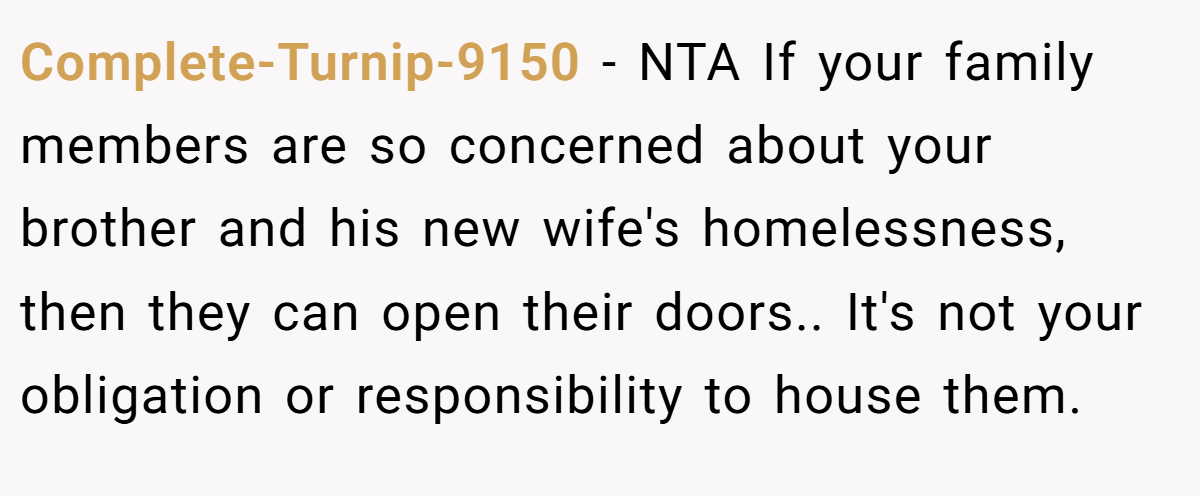 Complete-Turnip-9150 − NTA If your family members are so concerned about your brother and his new wife's homelessness, then they can open their doors.. It's not your obligation or responsibility to house them.