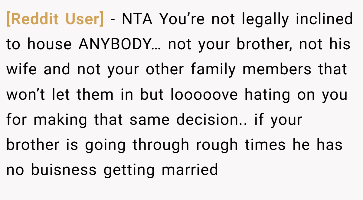 [Reddit User] − NTA You’re not legally inclined to house ANYBODY… not your brother, not his wife and not your other family members that won’t let them in but looooove hating on you for making that same decision.. if your brother is going through rough times he has no buisness getting married