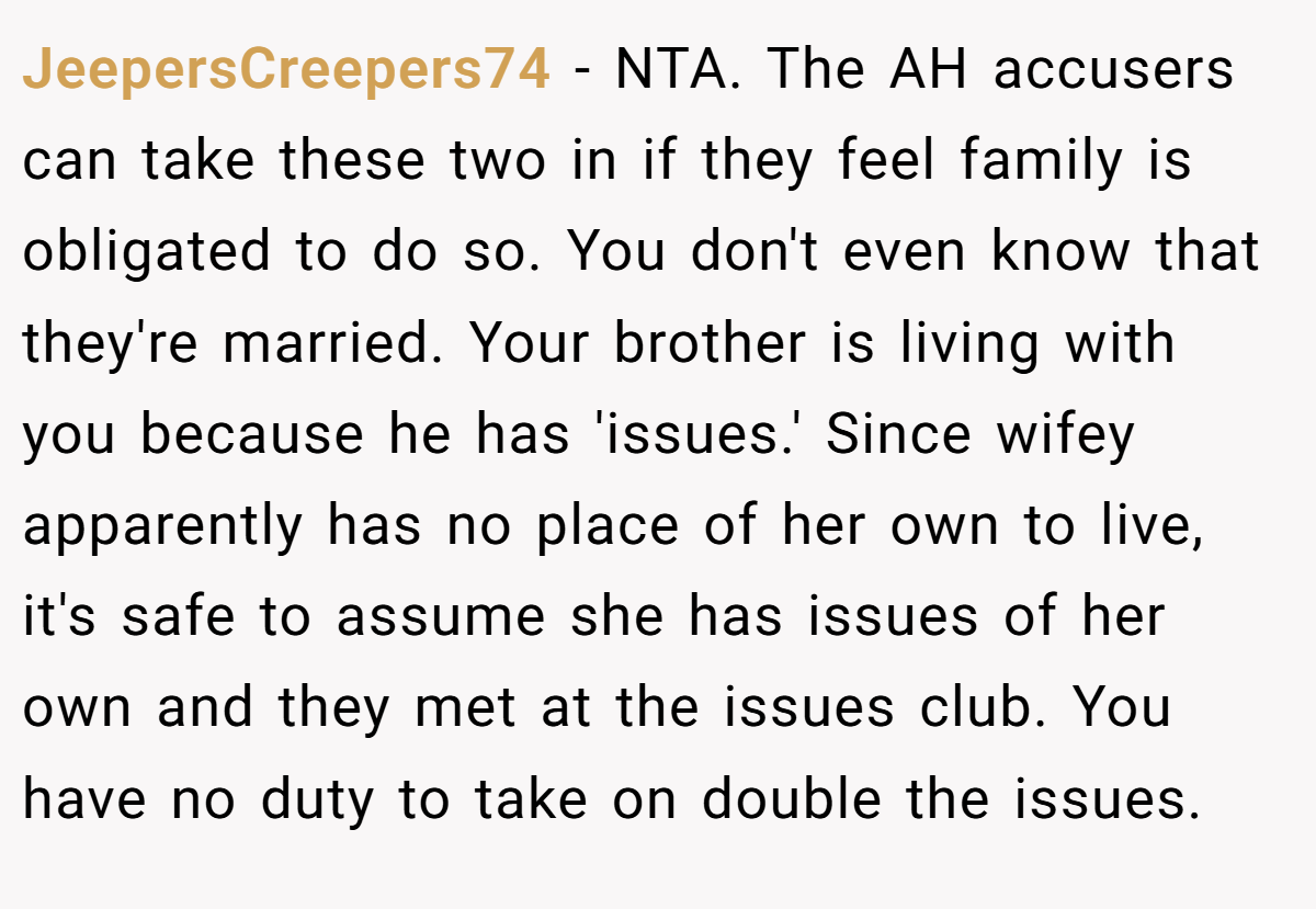 JeepersCreepers74 − NTA. The AH accusers can take these two in if they feel family is obligated to do so. You don't even know that they're married. Your brother is living with you because he has 'issues.' Since wifey apparently has no place of her own to live, it's safe to assume she has issues of her own and they met at the issues club. You have no duty to take on double the issues.