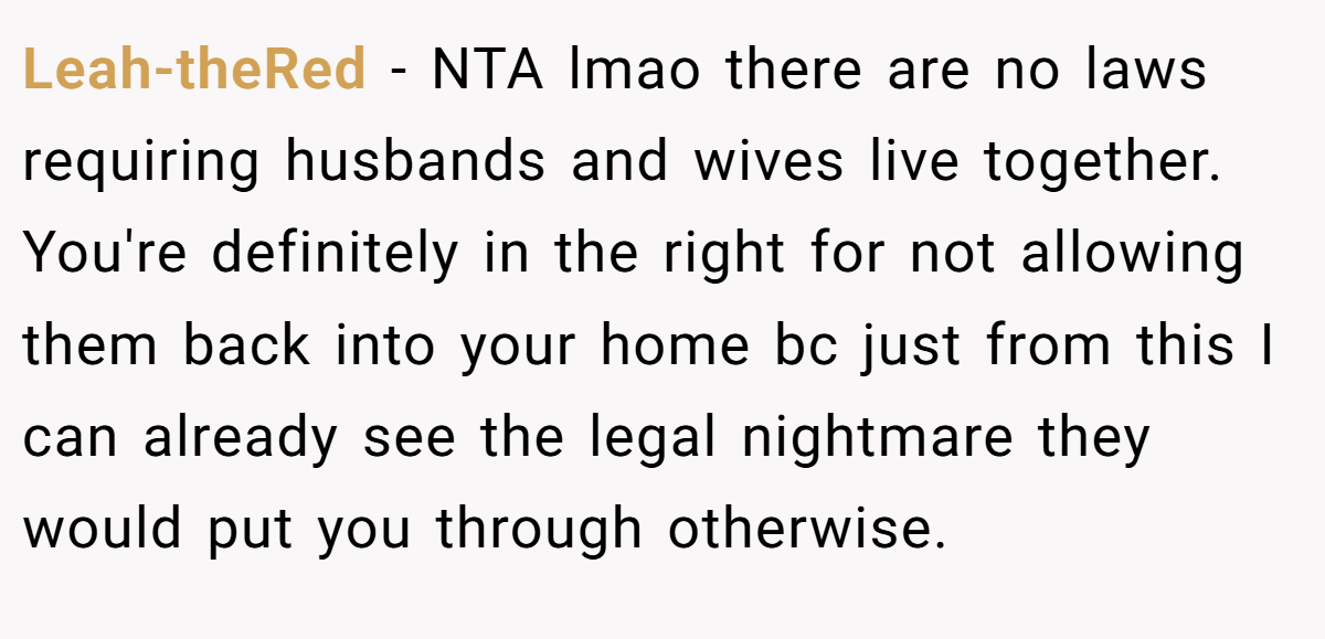 Leah-theRed − NTA lmao there are no laws requiring husbands and wives live together. You're definitely in the right for not allowing them back into your home bc just from this I can already see the legal nightmare they would put you through otherwise.