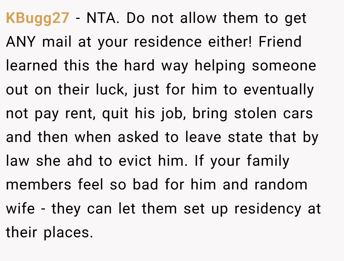 KBugg27 − NTA. Do not allow them to get ANY mail at your residence either! Friend learned this the hard way helping someone out on their luck, just for him to eventually not pay rent, quit his job, bring stolen cars and then when asked to leave state that by law she ahd to evict him. If your family members feel so bad for him and random wife - they can let them set up residency at their places.