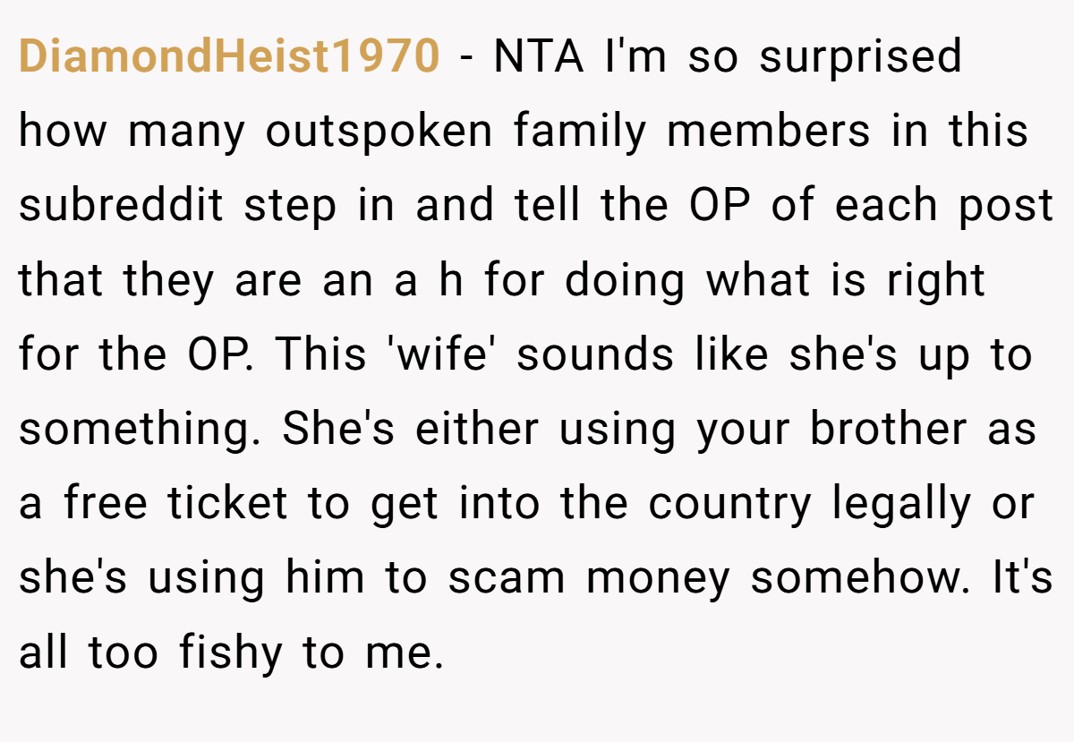 DiamondHeist1970 − NTA I'm so surprised how many outspoken family members in this subreddit step in and tell the OP of each post that they are an a h for doing what is right for the OP. This 'wife' sounds like she's up to something. She's either using your brother as a free ticket to get into the country legally or she's using him to scam money somehow. It's all too fishy to me.