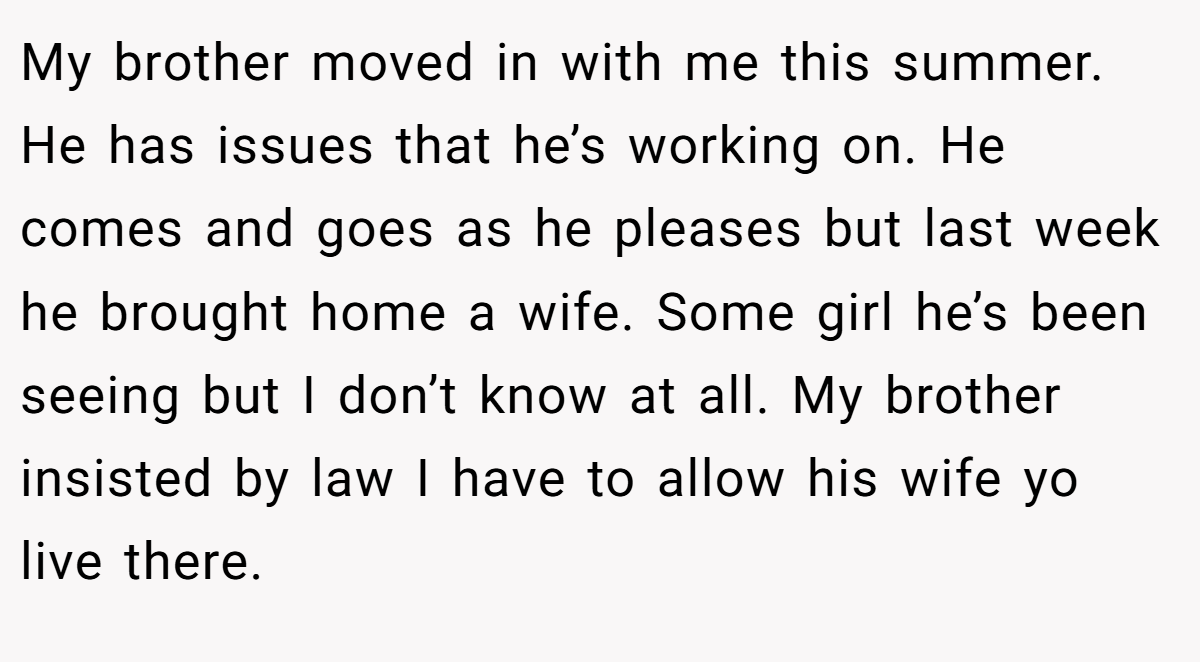 My brother moved in with me this summer. He has issues that he’s working on. He comes and goes as he pleases but last week he brought home a wife. Some girl he’s been seeing but I don’t know at all. My brother insisted by law I have to allow his wife yo live there.
