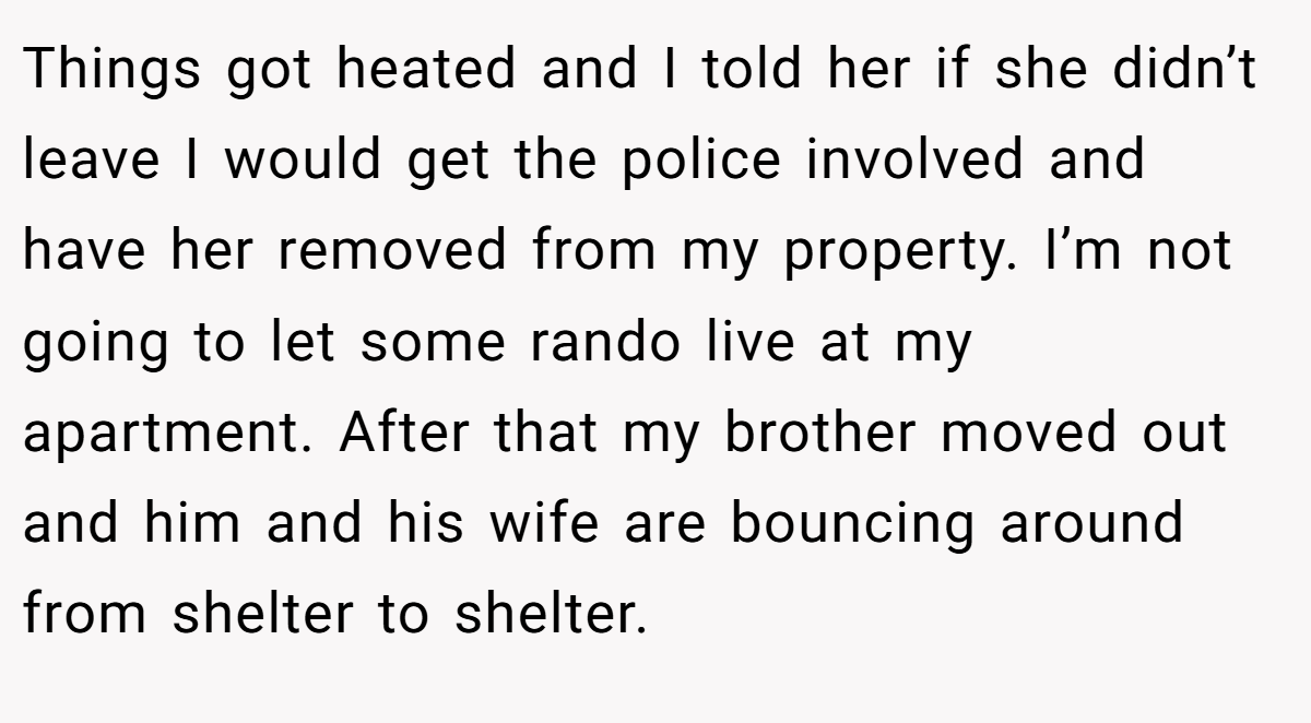 Things got heated and I told her if she didn’t leave I would get the police involved and have her removed from my property. I’m not going to let some rando live at my apartment. After that my brother moved out and him and his wife are bouncing around from shelter to shelter.