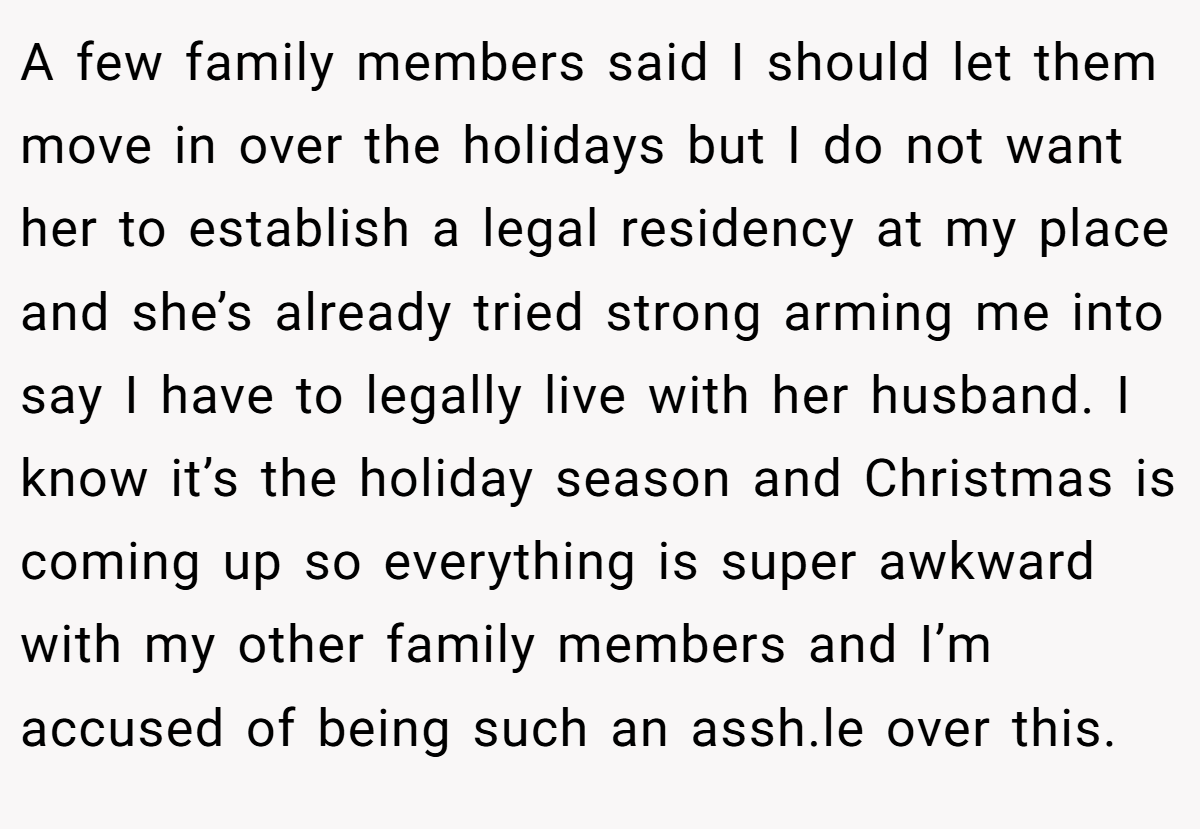 A few family members said I should let them move in over the holidays but I do not want her to establish a legal residency at my place and she’s already tried strong arming me into say I have to legally live with her husband. I know it’s the holiday season and Christmas is coming up so everything is super awkward with my other family members and I’m accused of being such an assh.le over this.