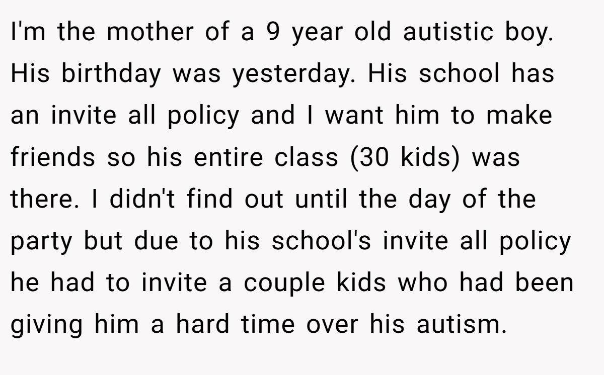 I'm the mother of a 9 year old autistic boy. His birthday was yesterday. His school has an invite all policy and I want him to make friends so his entire class (30 kids) was there. I didn't find out until the day of the party but due to his school's invite all policy he had to invite a couple kids who had been giving him a hard time over his autism.