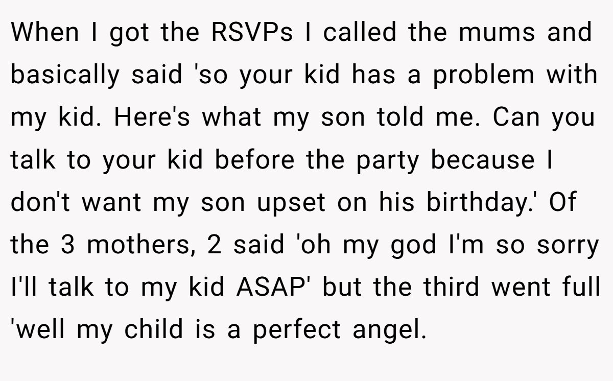 When I got the RSVPs I called the mums and basically said 'so your kid has a problem with my kid. Here's what my son told me. Can you talk to your kid before the party because I don't want my son upset on his birthday.' Of the 3 mothers, 2 said 'oh my god I'm so sorry I'll talk to my kid ASAP' but the third went full 'well my child is a perfect angel.