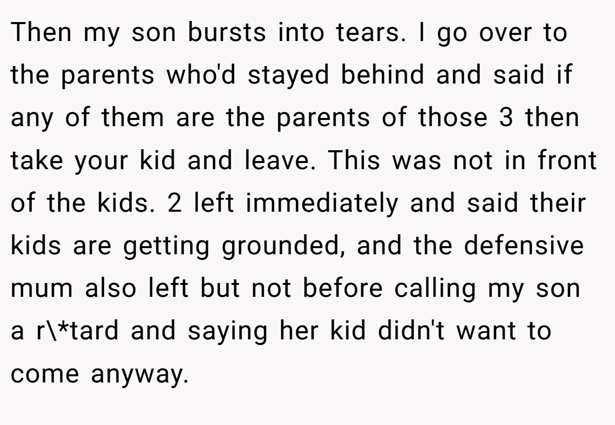 Then my son bursts into tears. I go over to the parents who'd stayed behind and said if any of them are the parents of those 3 then take your kid and leave. This was not in front of the kids. 2 left immediately and said their kids are getting grounded, and the defensive mum also left but not before calling my son a r\*tard and saying her kid didn't want to come anyway.