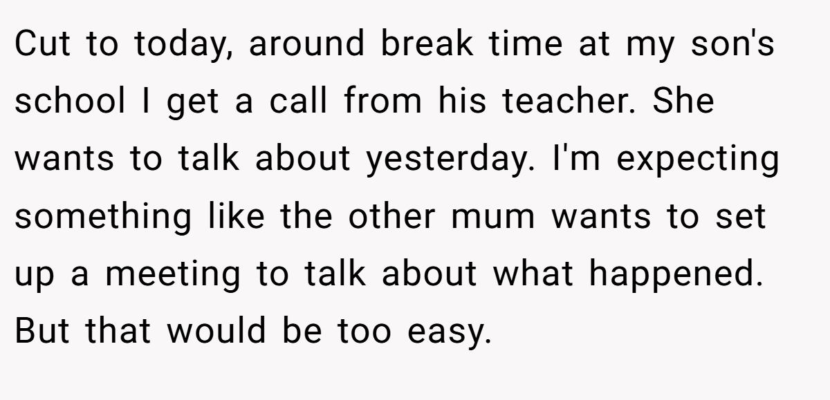Cut to today, around break time at my son's school I get a call from his teacher. She wants to talk about yesterday. I'm expecting something like the other mum wants to set up a meeting to talk about what happened. But that would be too easy.