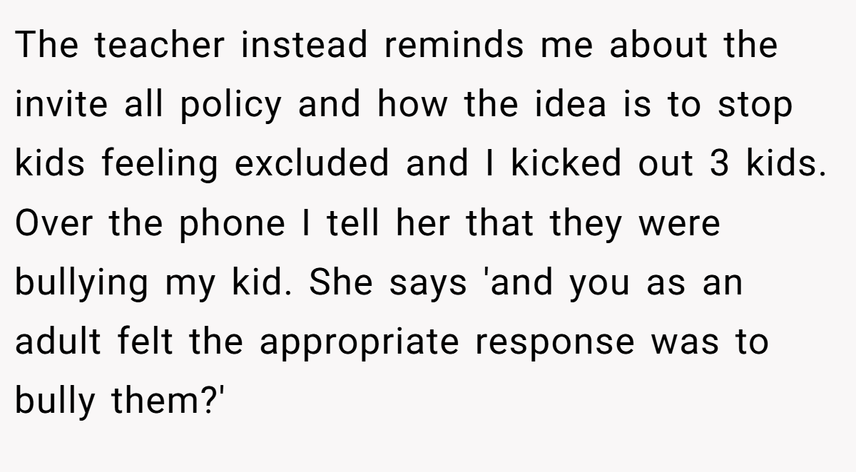 The teacher instead reminds me about the invite all policy and how the idea is to stop kids feeling excluded and I kicked out 3 kids. Over the phone I tell her that they were bullying my kid. She says 'and you as an adult felt the appropriate response was to bully them?'