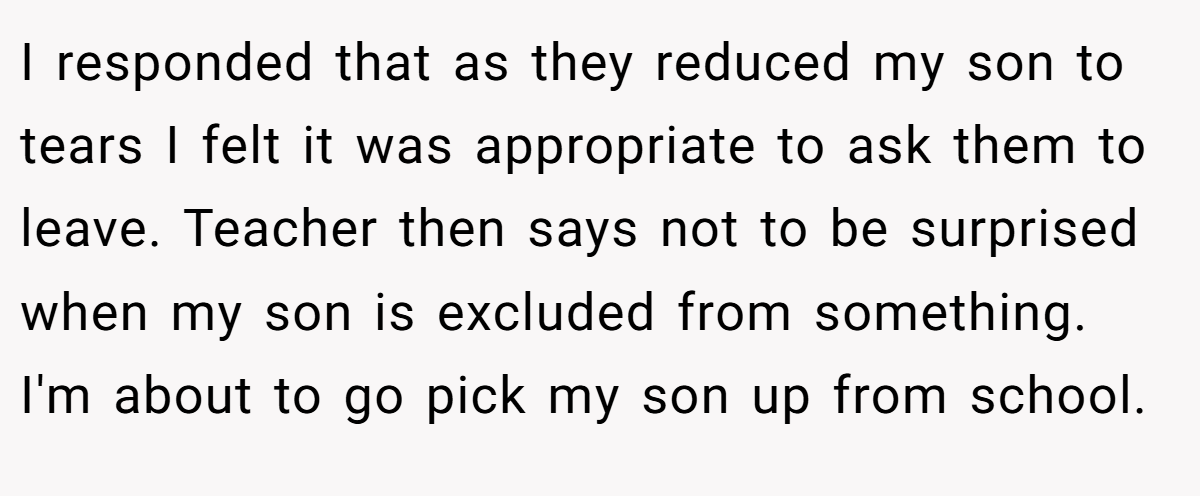 I responded that as they reduced my son to tears I felt it was appropriate to ask them to leave. Teacher then says not to be surprised when my son is excluded from something. I'm about to go pick my son up from school.