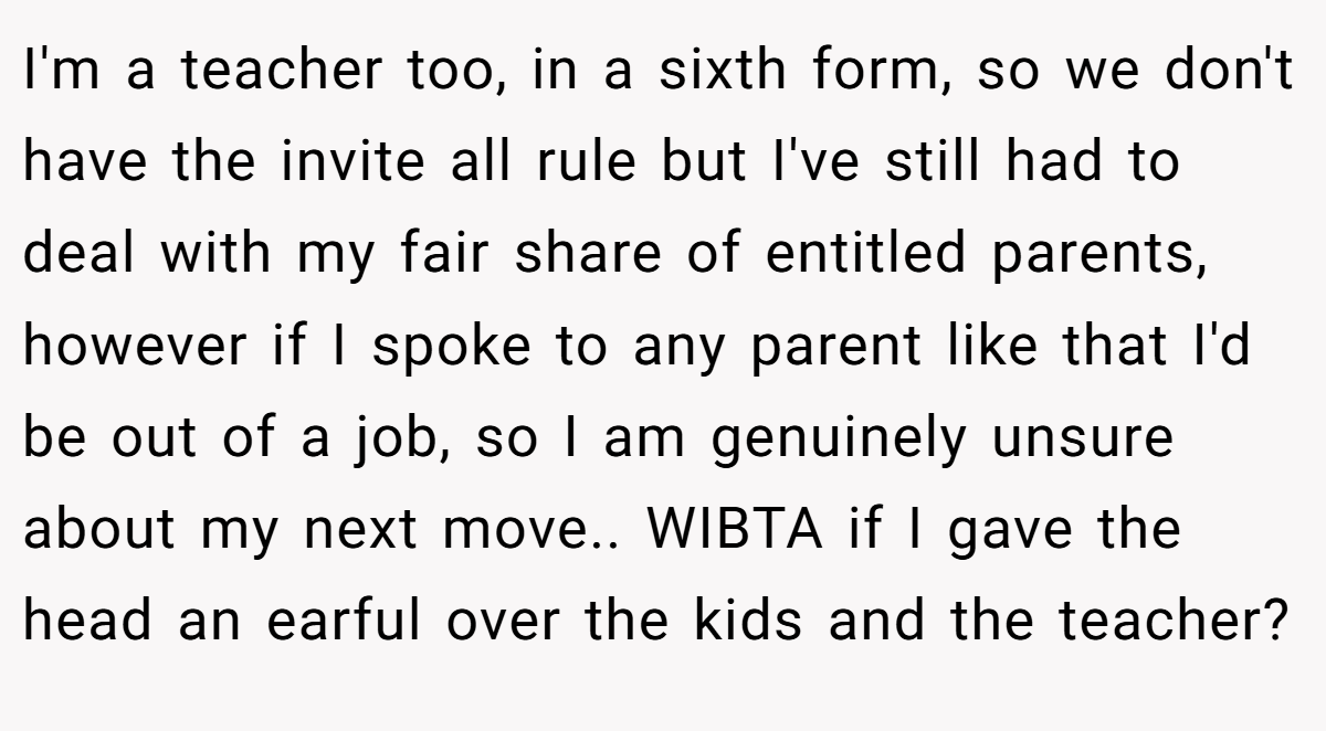 I'm a teacher too, in a sixth form, so we don't have the invite all rule but I've still had to deal with my fair share of entitled parents, however if I spoke to any parent like that I'd be out of a job, so I am genuinely unsure about my next move.. WIBTA if I gave the head an earful over the kids and the teacher?