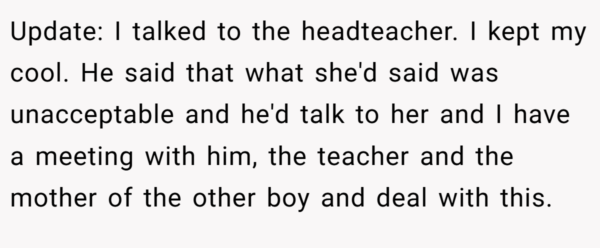 Update: I talked to the headteacher. I kept my cool. He said that what she'd said was unacceptable and he'd talk to her and I have a meeting with him, the teacher and the mother of the other boy and deal with this.